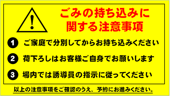 ごみの持込みに関する注意事項 ご家庭で分別してからお持ち込みください。荷おろしはお客様ご自身でお願いします。場内では誘導員の指示に従ってください。以上の注意次項をご確認のうえ、予約にお進みください。